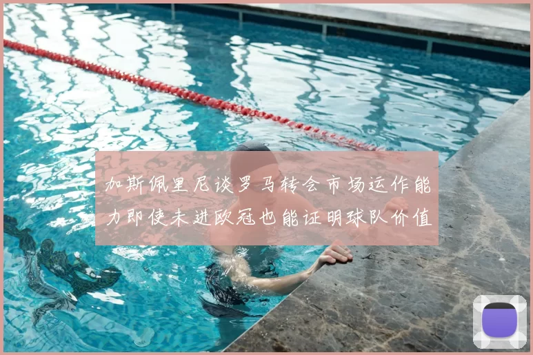 加斯佩里尼谈罗马转会市场运作能力即使未进欧冠也能证明球队价值