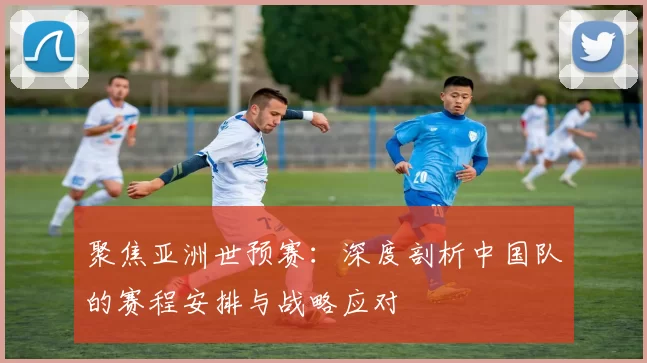 聚焦亚洲世预赛:深度剖析中国队的赛程安排与战略应对