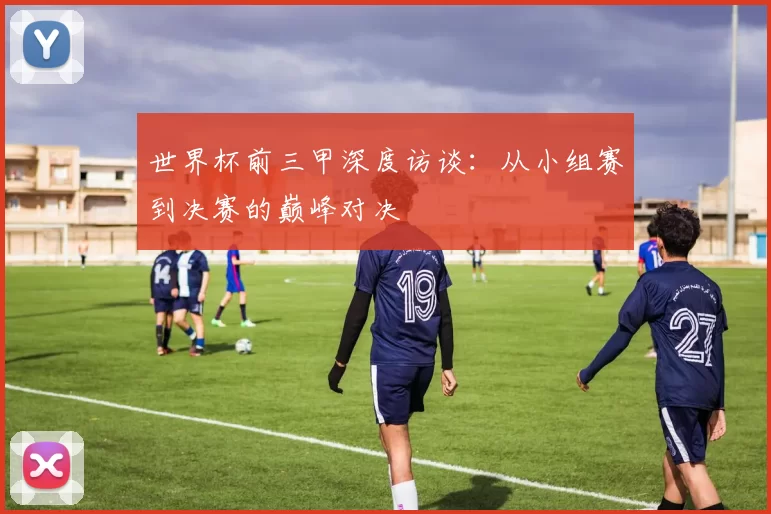 世界杯前三甲深度访谈：从小组赛到决赛的巅峰对决