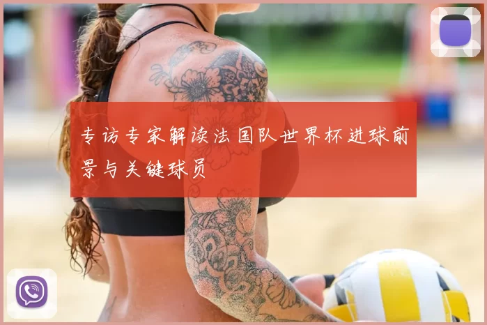 专访专家解读法国队世界杯进球前景与关键球员