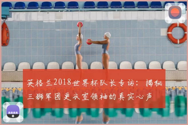 英格兰2018世界杯队长专访：揭秘三狮军团更衣室领袖的真实心声