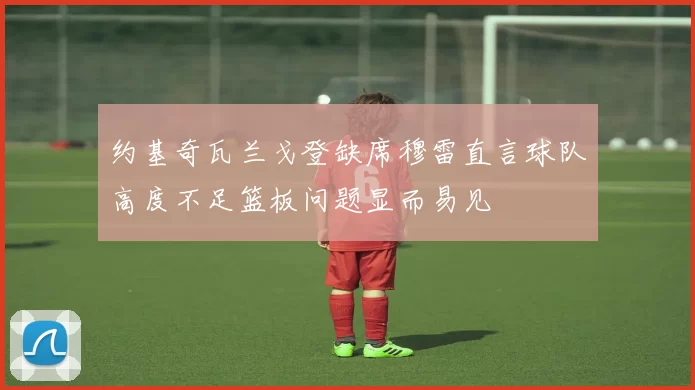 约基奇瓦兰戈登缺席穆雷直言球队高度不足篮板问题显而易见