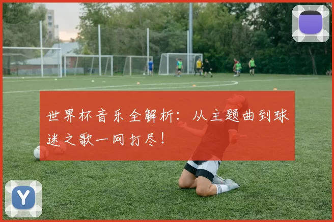 世界杯音乐全解析:从主题曲到球迷之歌一网打尽!