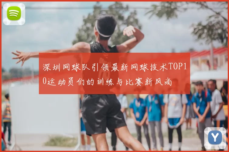 深圳网球队引领最新网球技术TOP10运动员们的训练与比赛新风尚