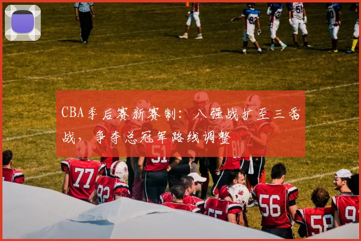 CBA季后赛新赛制：八强战扩至三番战，争夺总冠军路线调整