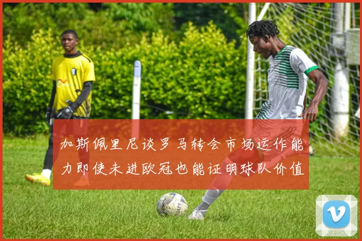 加斯佩里尼谈罗马转会市场运作能力即使未进欧冠也能证明球队价值