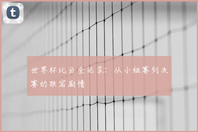世界杯比分全记录:从小组赛到决赛的跌宕剧情