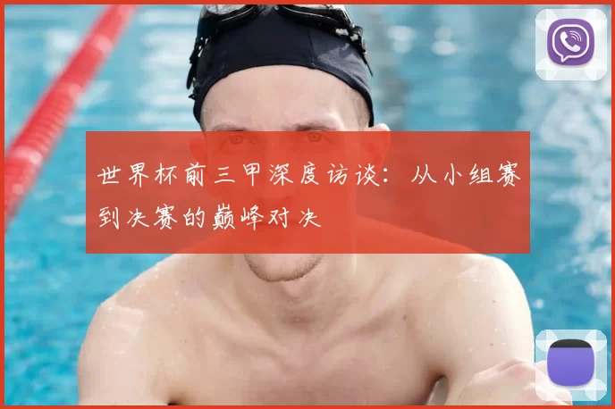 世界杯前三甲深度访谈:从小组赛到决赛的巅峰对决