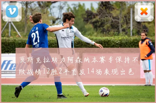 莫斯克拉助力阿森纳本赛季保持不败战绩12胜2平首发14场表现出色