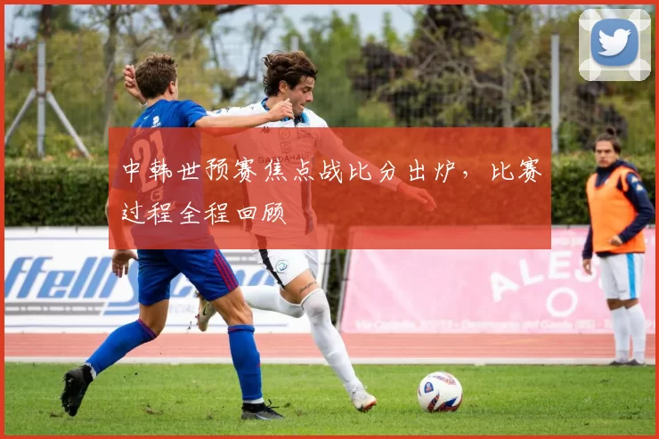 中韩世预赛焦点战比分出炉,比赛过程全程回顾