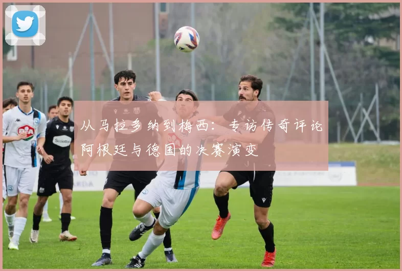 从马拉多纳到梅西:专访传奇评论阿根廷与德国的决赛演变
