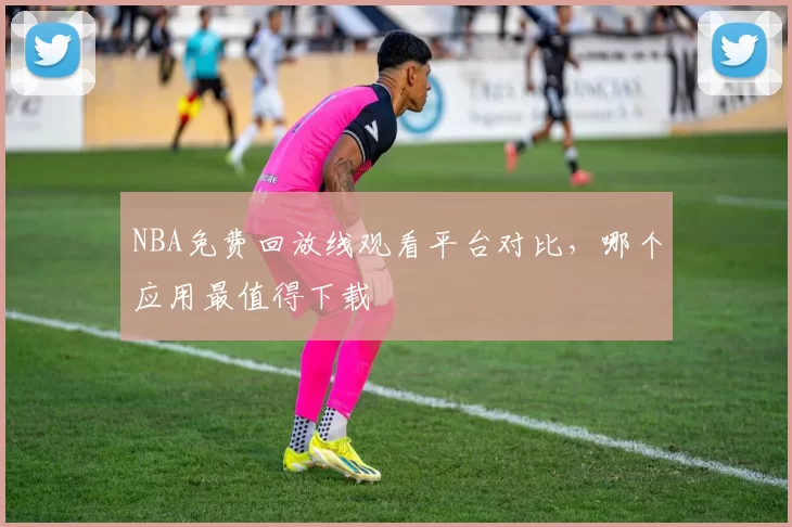 NBA免费回放线观看平台对比，哪个应用最值得下载