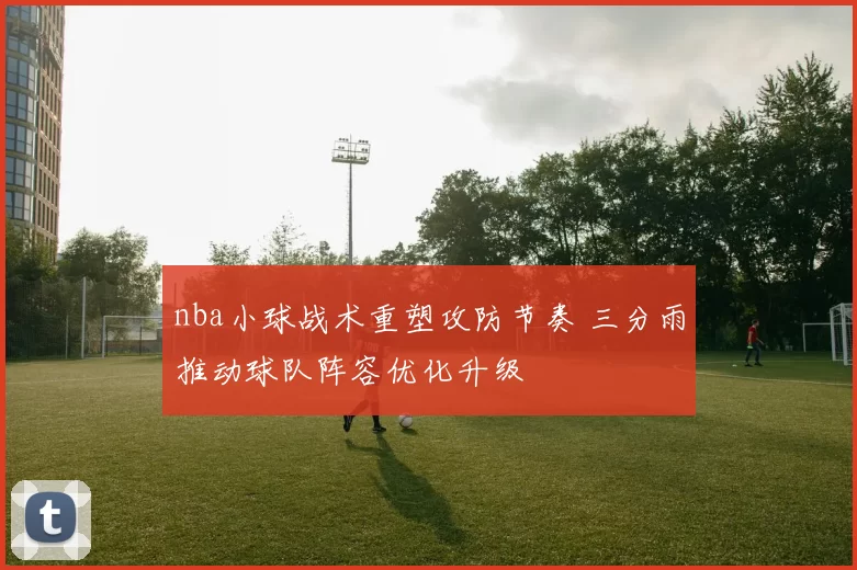 nba小球战术重塑攻防节奏 三分雨推动球队阵容优化升级