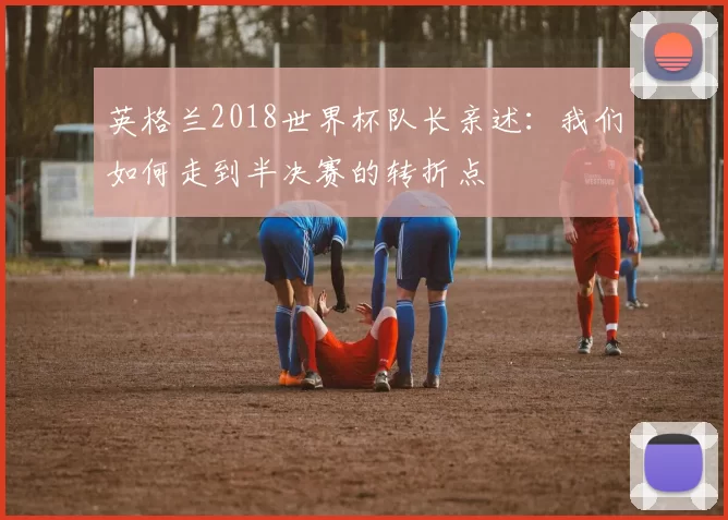 英格兰2018世界杯队长亲述:我们如何走到半决赛的转折点