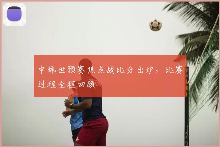 中韩世预赛焦点战比分出炉，比赛过程全程回顾