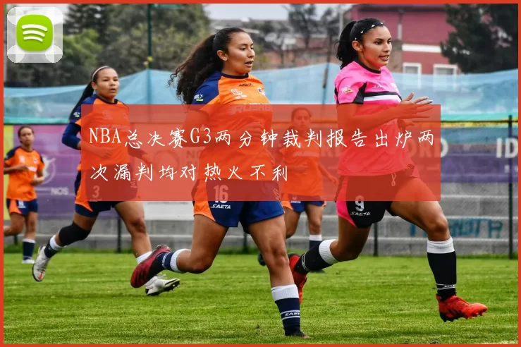 NBA总决赛G3两分钟裁判报告出炉两次漏判均对热火不利