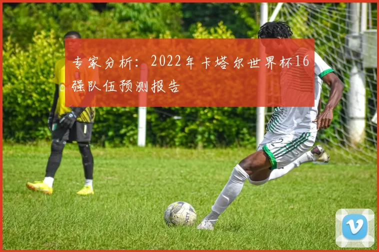 专家分析:2022年卡塔尔世界杯16强队伍预测报告