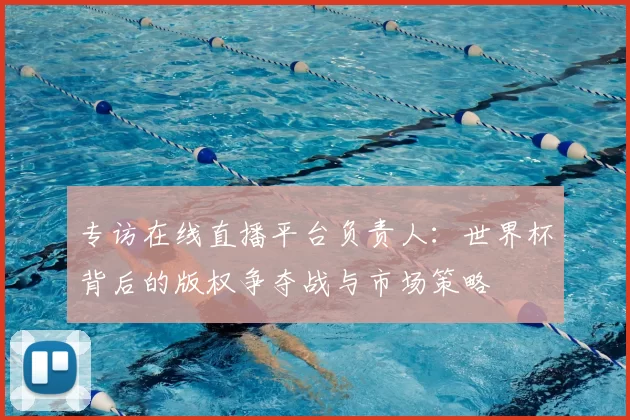 专访在线直播平台负责人:世界杯背后的版权争夺战与市场策略