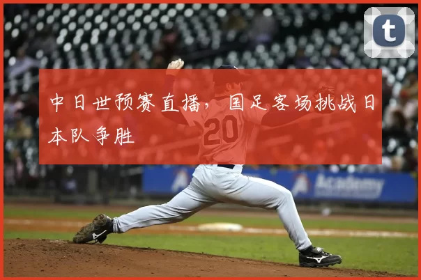中日世预赛直播,国足客场挑战日本队争胜