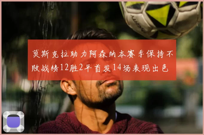 莫斯克拉助力阿森纳本赛季保持不败战绩12胜2平首发14场表现出色