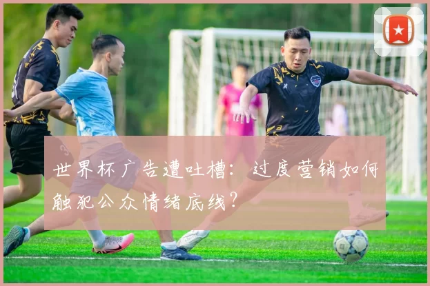 世界杯广告遭吐槽:过度营销如何触犯公众情绪底线?