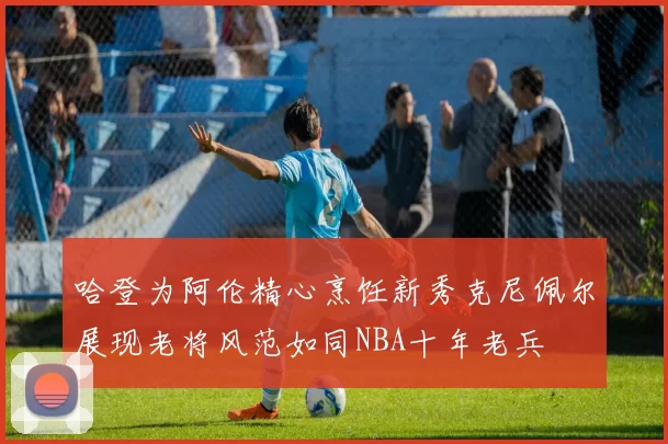哈登为阿伦精心烹饪新秀克尼佩尔展现老将风范如同NBA十年老兵