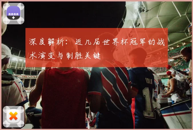 深度解析:近几届世界杯冠军的战术演变与制胜关键