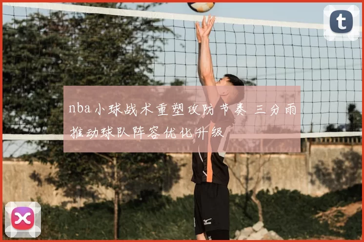 nba小球战术重塑攻防节奏 三分雨推动球队阵容优化升级