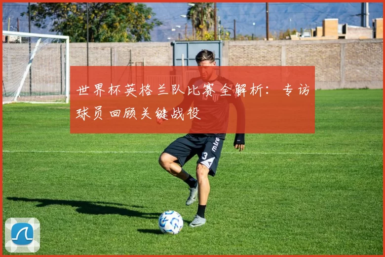世界杯英格兰队比赛全解析:专访球员回顾关键战役