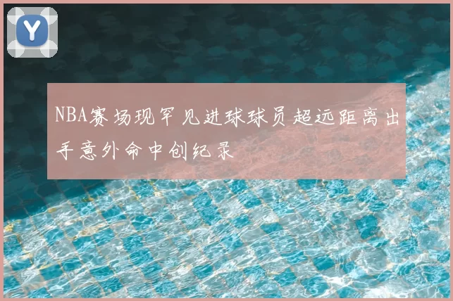 NBA赛场现罕见进球球员超远距离出手意外命中创纪录