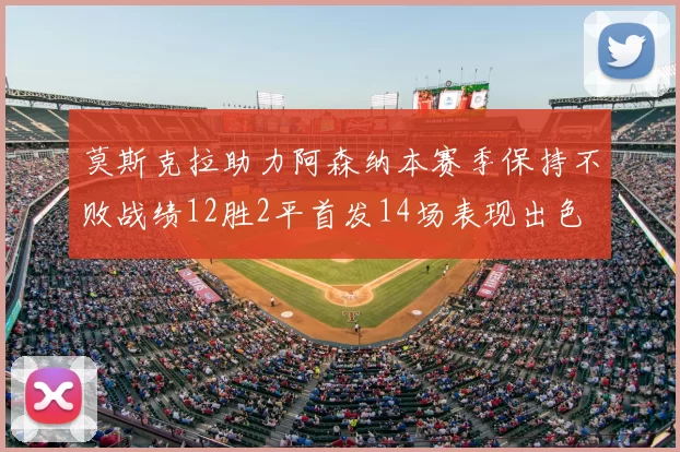 莫斯克拉助力阿森纳本赛季保持不败战绩12胜2平首发14场表现出色