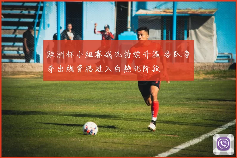 欧洲杯小组赛战况持续升温 各队争夺出线资格进入白热化阶段