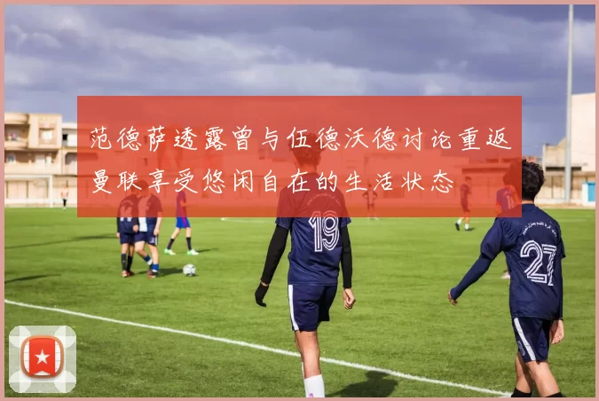 范德萨透露曾与伍德沃德讨论重返曼联享受悠闲自在的生活状态