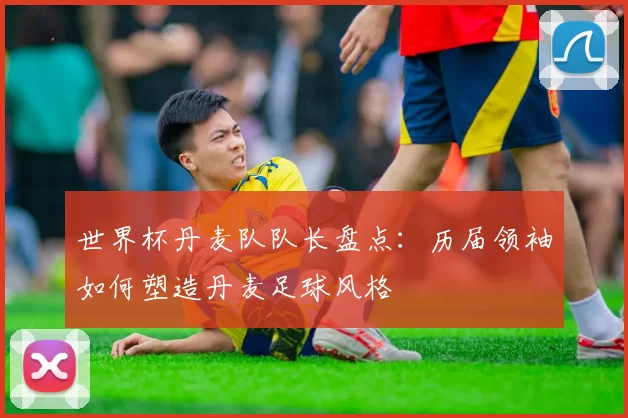 世界杯丹麦队队长盘点：历届领袖如何塑造丹麦足球风格