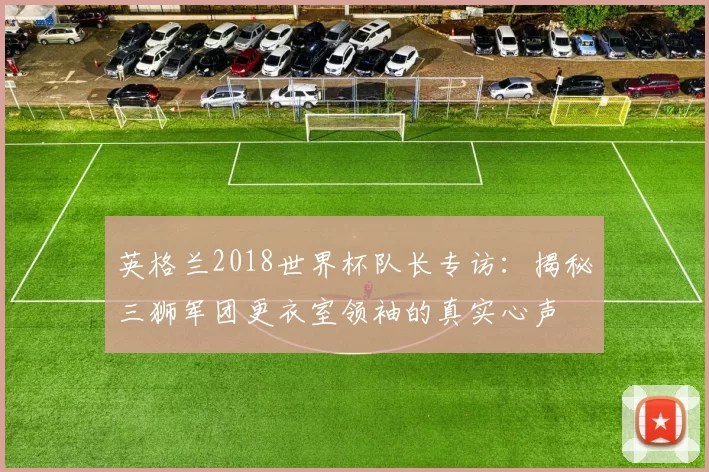 英格兰2018世界杯队长专访:揭秘三狮军团更衣室领袖的真实心声