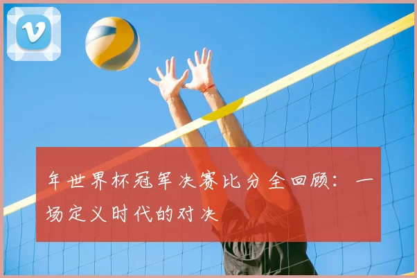 年世界杯冠军决赛比分全回顾:一场定义时代的对决