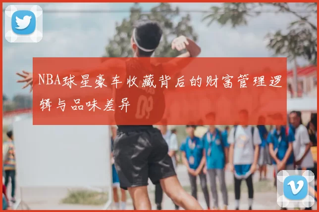 NBA球星豪车收藏背后的财富管理逻辑与品味差异