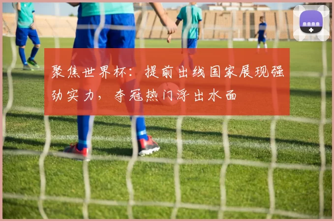 聚焦世界杯:提前出线国家展现强劲实力,夺冠热门浮出水面