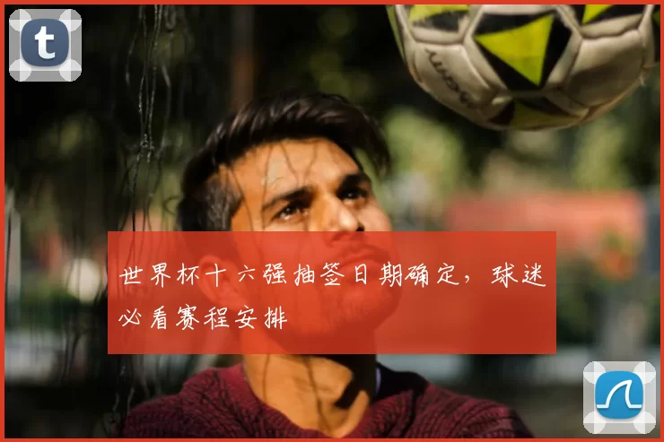 世界杯十六强抽签日期确定，球迷必看赛程安排