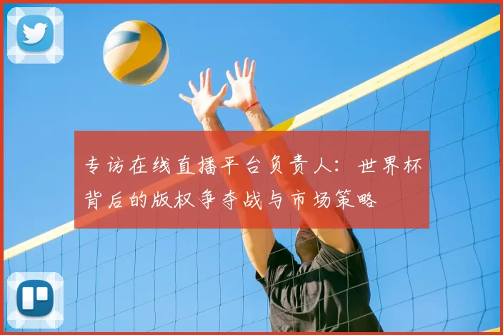 专访在线直播平台负责人:世界杯背后的版权争夺战与市场策略