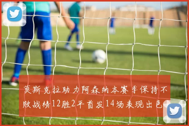 莫斯克拉助力阿森纳本赛季保持不败战绩12胜2平首发14场表现出色