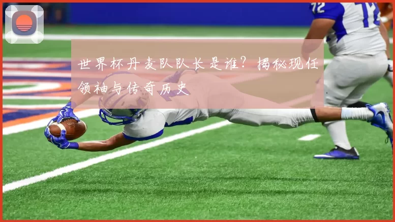 世界杯丹麦队队长是谁？揭秘现任领袖与传奇历史