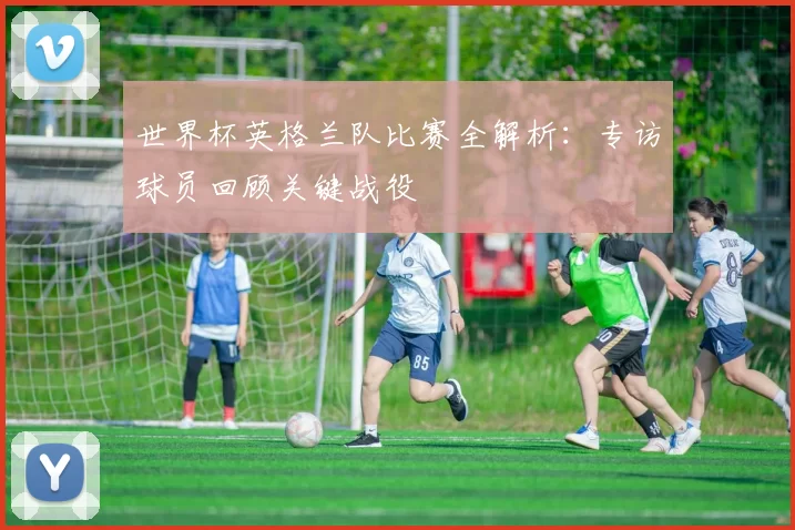 世界杯英格兰队比赛全解析：专访球员回顾关键战役