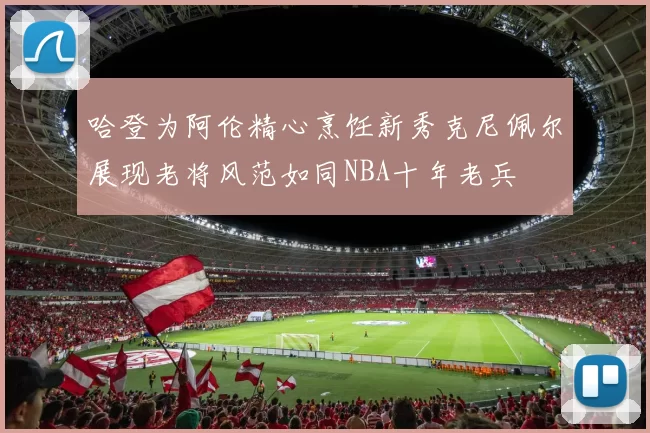 哈登为阿伦精心烹饪新秀克尼佩尔展现老将风范如同NBA十年老兵