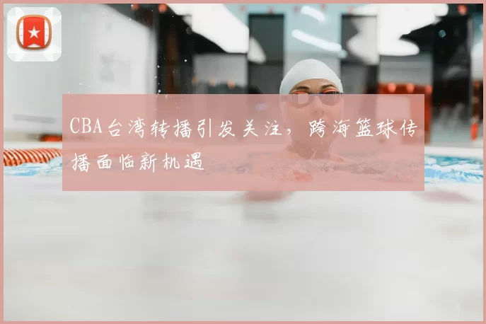 CBA台湾转播引发关注，跨海篮球传播面临新机遇