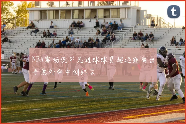 NBA赛场现罕见进球球员超远距离出手意外命中创纪录
