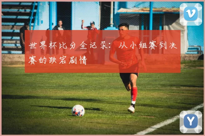 世界杯比分全记录：从小组赛到决赛的跌宕剧情